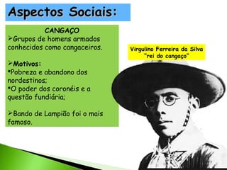 Aspectos Sociais:
CANGAÇO
Grupos de homens armados
conhecidos como cangaceiros.
Motivos:
Pobreza e abandono dos
nordestinos;
O poder dos coronéis e a
questão fundiária;
Bando de Lampião foi o mais
famoso.

Virgulino Ferreira da Silva
“rei do cangaço”

 
