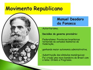 

Manuel Deodoro
da Fonseca



Autoritarismo;



Decisões do governo provisório:







Federalismo: Províncias brasileiras
tornaram-se estados-membros da
federação,
ganhando maior autonomia administrativa. 
Substituição dos símbolos monárquicos:
Foi criada uma nova bandeira do Brasil com
o lema: Ordem e Progresso.

 