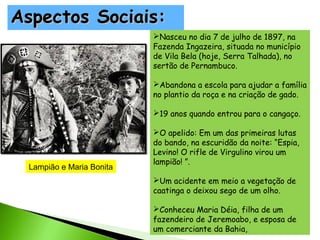 Aspectos Sociais:
Nasceu no dia 7 de julho de 1897, na
Fazenda Ingazeira, situada no município
de Vila Bela (hoje, Serra Talhada), no
sertão de Pernambuco.
Abandona a escola para ajudar a família
no plantio da roça e na criação de gado.
19 anos quando entrou para o cangaço.

Lampião e Maria Bonita

O apelido: Em um das primeiras lutas
do bando, na escuridão da noite: “Espia,
Levino! O rifle de Virgulino virou um
lampião! ”.
Um acidente em meio a vegetação de
caatinga o deixou sego de um olho.
Conheceu Maria Déia, filha de um
fazendeiro de Jeremoabo, e esposa de
um comerciante da Bahia,

 