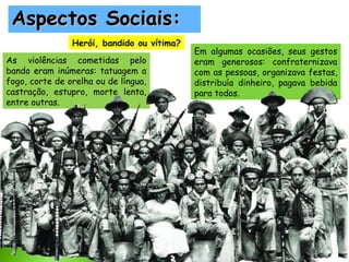 Aspectos Sociais:
Herói, bandido ou vítima?
As violências cometidas pelo
bando eram inúmeras: tatuagem a
fogo, corte de orelha ou de língua,
castração, estupro, morte lenta,
entre outras.

Em algumas ocasiões, seus gestos
eram generosos: confraternizava
com as pessoas, organizava festas,
distribuía dinheiro, pagava bebida
para todos.

 