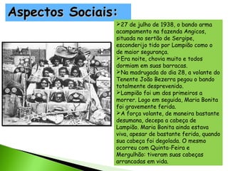Aspectos Sociais:

27 de julho de 1938, o bando arma
acampamento na fazenda Angicos,
situada no sertão de Sergipe,
esconderijo tido por Lampião como o
de maior segurança.
Era noite, chovia muito e todos
dormiam em suas barracas.
Na madrugada do dia 28, a volante do
Tenente João Bezerra pegou o bando
totalmente desprevenido.
Lampião foi um dos primeiros a
morrer. Logo em seguida, Maria Bonita
foi gravemente ferida.
A força volante, de maneira bastante
desumana, decepa a cabeça de
Lampião. Maria Bonita ainda estava
viva, apesar de bastante ferida, quando
sua cabeça foi degolada. O mesmo
ocorreu com Quinta-Feira e
Mergulhão: tiveram suas cabeças
arrancadas em vida.

 