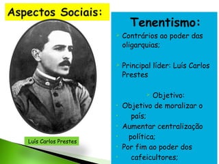 Tenentismo:




Contrários ao poder das
oligarquias;
Principal líder: Luís Carlos
Prestes
Objetivo:
Objetivo de moralizar o
país;
Aumentar centralização
política;
Por fim ao poder dos
cafeicultores;


•
•
•

Luís Carlos Prestes

•
•
•

 