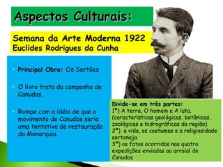 Aspectos Culturais:
Semana da Arte Moderna 1922
Euclides Rodrigues da Cunha






Principal Obra: Os Sertões
O livro trata da campanha de
Canudos.
Rompe com a idéia de que o
movimento de Canudos seria
uma tentativa de restauração
da Monarquia.

Divide-se em três partes:
1ª) A terra, O homem e A luta.
(características geológicas, botânicas,
zoológicas e hidrográficas da região)
2ª) a vida, os costumes e a religiosidade
sertaneja
3ª) os fatos ocorridos nas quatro
expedições enviadas ao arraial de
Canudos

 