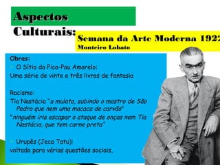 Aspectos
Culturais: Semana da Arte Moderna 1922
Monteiro Lobato
Obras:
 O Sítio do Pica-Pau Amarelo:
Uma série de vinte e três livros de fantasia
Racismo:
Tia Nastácia “a mulata, subindo o mastro de São
Pedro que nem uma macaca de carvão"
"ninguém iria escapar o ataque de onças nem Tia
Nastácia, que tem carne preta“
Urupês (Jeca Tatu):
voltado para várias questões sociais,


 
