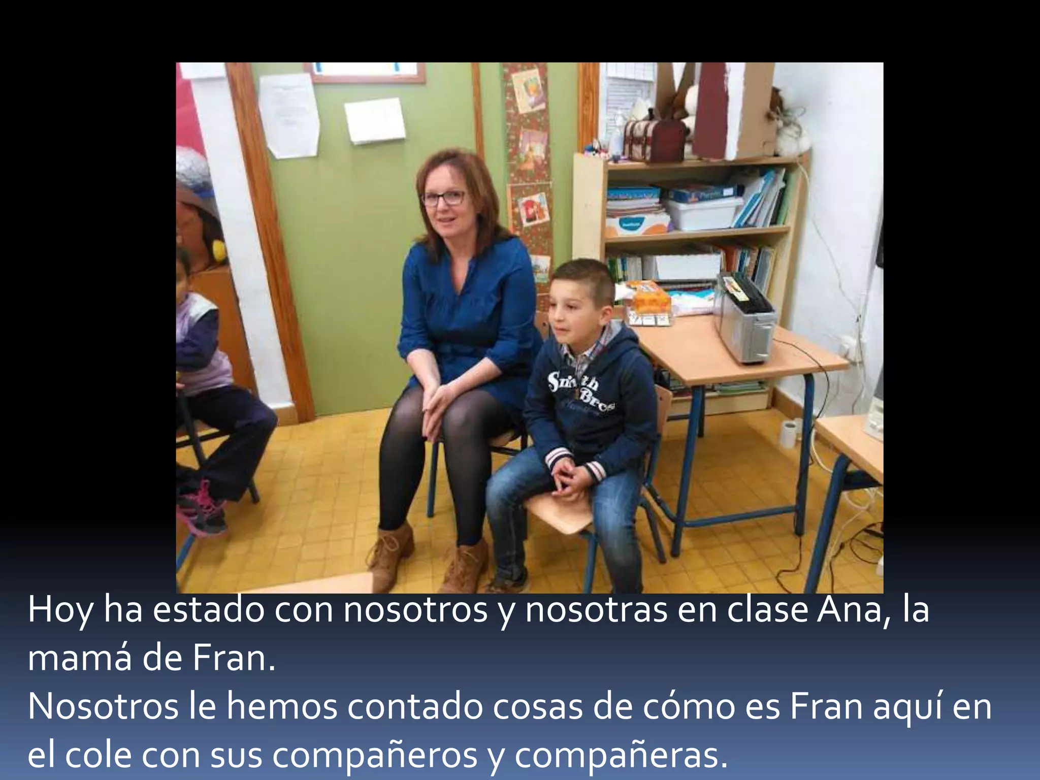 Hoy ha estado con nosotros y nosotras en clase Ana, la
mamá de Fran.
Nosotros le hemos contado cosas de cómo es Fran aquí en
el cole con sus compañeros y compañeras.