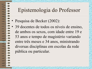 Epistemologia do Professor Pesquisa de Becker (2002): 39 docentes de todos os níveis de ensino, de ambos os sexos, com idade entre 19 e 53 anos e tempo de magistério variando entre três meses e 34 anos, ministrando diversas disciplinas em escolas da rede pública ou particular . 