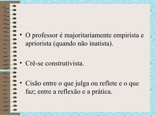 O professor é majoritariamente empirista e apriorista (quando não inatista). Crê-se construtivista. Cisão entre o que julga ou reflete e o que faz; entre a reflexão e a prática. 
