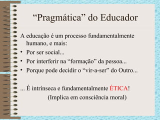 “Pragmática” do Educador A educação é um processo fundamentalmente humano, e mais: Por ser social... Por interferir na “formação” da pessoa... Porque pode decidir o “vir-a-ser” do Outro... ... É intrínseca e fundamentalmente  ÉTICA ! (Implica em consciência moral) 