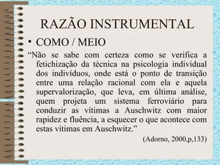 RAZÃO INSTRUMENTAL COMO / MEIO “ Não se sabe com certeza como se verifica a fetichização da técnica na psicologia individual dos indivíduos, onde está o ponto de transição entre uma relação racional com ela e aquela supervalorização, que leva, em última análise, quem projeta um sistema ferroviário para conduzir as vítimas a Auschwitz com maior rapidez e fluência, a esquecer o que acontece com estas vítimas em Auschwitz.” (Adorno, 2000,p,133) 