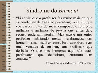 Síndrome do  Burnout “ Já se viu que o professor faz muito mais do que as condições de trabalho permitem; já se viu que comparece no tecido social compondo o futuro de milhares e milhares de jovens que antes dele sequer poderiam sonhar. Mas existe um outro professor habitando nossas lembranças: um homem, uma mulher cansados, abatidos, sem mais vontade de ensinar, um professor que desistiu. O que nos interessa aqui são estes professores que desistiram, entraram em  burnout .”  (Codo & Vasques-Menezes, 1999, p. 237) 