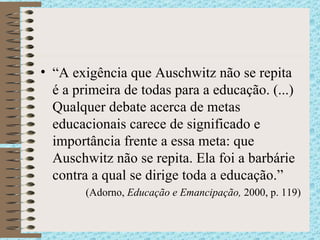 “ A exigência que Auschwitz não se repita é a primeira de todas para a educação. (...) Qualquer debate acerca de metas educacionais carece de significado e importância frente a essa meta: que Auschwitz não se repita. Ela foi a barbárie contra a qual se dirige toda a educação. ” (Adorno,  Educação e Emancipação,  2000, p. 119) 