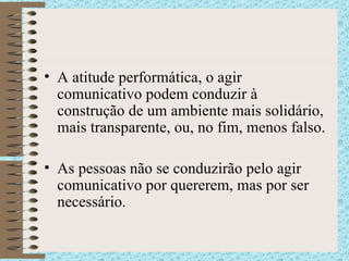 A atitude performática, o agir comunicativo podem conduzir à construção de um ambiente mais solidário, mais transparente, ou, no fim, menos falso. As pessoas não se conduzirão pelo agir comunicativo por quererem, mas por ser necessário. 