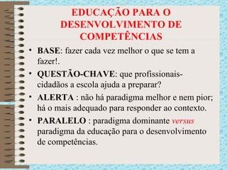 EDUCAÇÃO PARA O DESENVOLVIMENTO DE COMPETÊNCIAS BASE : fazer cada vez melhor o que se tem a fazer!. QUESTÃO-CHAVE : que profissionais-cidadãos a escola ajuda a preparar? ALERTA  : não há paradigma melhor e nem pior; há o mais adequado para responder ao contexto. PARALELO  : paradigma dominante  versus  paradigma da educação para o desenvolvimento de competências . 