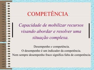 COMPETÊNCIA : Capacidade de mobilizar recursos  visando abordar e resolver uma  situação complexa.  Desempenho  e  competência. O desempenho é um indicador da competência.  Nem sempre desempenho fraco significa falta de competência. 