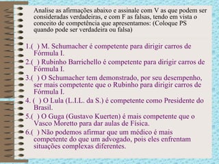Analise as afirmações abaixo e assinale com V as que podem ser consideradas verdadeiras, e com F as falsas, tendo em vista o conceito de competência que apresentamos: (Coloque PS quando pode ser verdadeira ou falsa) 1.(  ) M. Schumacher é competente para dirigir carros de Fórmula I. 2.(  ) Rubinho Barrichello é competente para dirigir carros de Fórmula I. 3.(  ) O Schumacher tem demonstrado, por seu desempenho, ser mais competente que o Rubinho para dirigir carros de Fórmula I. 4. (  ) O Lula (L.I.L. da S.) é competente como Presidente do Brasil.  5.(  ) O Guga (Gustavo Kuerten) é mais competente que o Vasco Moretto para dar aulas de Física. 6.(  ) Não podemos afirmar que um médico é mais competente do que um advogado, pois eles enfrentam situações complexas diferentes. 