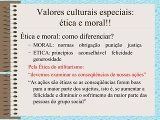 Valores culturais especiais: ética e moral!! Ética e moral: como diferenciar? MORAL:  normas  obrigação  punição  justiça ETICA: princípios  aconselhável  felicidade  generosidade Pela Ética do utilitarismo:  “ devemos examinar as conseqüências de nossas ações” “ As ações são éticas se as conseqüências forem boas para a maior parte dos sujeitos, isto é, se aumentar a felicidade e diminuir o sofrimento da maior parte das pessoas do grupo social”  