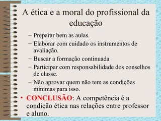 A ética e a moral do profissional da educação Preparar bem as aulas. Elaborar com cuidado os instrumentos de avaliação. Buscar a formação continuada Participar com responsabilidade dos conselhos de classe. Não aprovar quem não tem as condições mínimas para isso. CONCLUSÃO : A competência é a condição ética nas relações entre professor e aluno. 