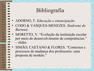Bibliografia ADORNO, T.  Educação e emancipação . CODO & VASQUES-MENEZES.  Síndrome do Burnout . MORETTO, V. “Evolução da instituição escolar por meio do desenvolvimento de competências.” – slides SIMÃO; CAETANO & FLORES. “Contextos e processos de mudança dos professores: uma proposta de modelo.” 