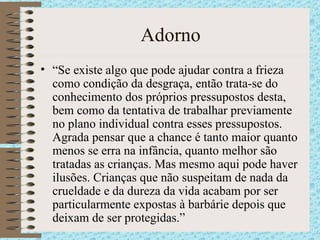 Adorno “ Se existe algo que pode ajudar contra a frieza como condição da desgraça, então trata-se do conhecimento dos próprios pressupostos desta, bem como da tentativa de trabalhar previamente no plano individual contra esses pressupostos. Agrada pensar que a chance é tanto maior quanto menos se erra na infância, quanto melhor são tratadas as crianças. Mas mesmo aqui pode haver ilusões. Crianças que não suspeitam de nada da crueldade e da dureza da vida acabam por ser particularmente expostas à barbárie depois que deixam de ser protegidas.” 