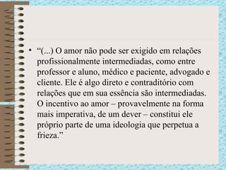 “ (...) O amor não pode ser exigido em relações profissionalmente intermediadas, como entre professor e aluno, médico e paciente, advogado e cliente. Ele é algo direto e contraditório com relações que em sua essência são intermediadas. O incentivo ao amor – provavelmente na forma mais imperativa, de um dever – constitui ele próprio parte de uma ideologia que perpetua a frieza.”  