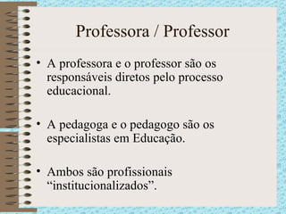 Professora / Professor A professora e o professor são os responsáveis diretos pelo processo educacional. A pedagoga e o pedagogo são os especialistas em Educação. Ambos são profissionais “institucionalizados”. 