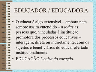 EDUCADOR / EDUCADORA O educar é algo extensível – embora nem sempre assim entendido – a  todas  as pessoas que, vinculadas à instituição promotora dos processos educativos – interagem, direta ou indiretamente, com os sujeitos e beneficiários do educar ofertado institucionalmente. EDUCAÇÃO é  coisa do coração . 