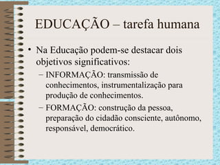 EDUCAÇÃO – tarefa humana Na Educação podem-se destacar dois objetivos significativos: INFORMAÇÃO: transmissão de conhecimentos, instrumentalização para produção de conhecimentos. FORMAÇÃO: construção da pessoa, preparação do cidadão consciente, autônomo, responsável, democrático. 