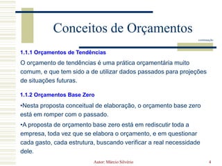 Orçamento é a expressão quantitativa e formal dos planos da administração.Autor: Márcio Silvério4Conceitos de Orçamentoscontinuação1.1.1 Orçamentos de TendênciasO orçamento de tendências é uma prática orçamentária muito comum, e que tem sido a de utilizar dados passados para projeções de situações futuras.1.1.2 Orçamentos Base ZeroNesta proposta conceitual de elaboração, o orçamento base zero está em romper com o passado.