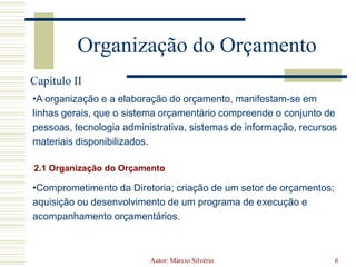 Autor: Márcio Silvério6Organização do OrçamentoCapítulo IIA organização e a elaboração do orçamento, manifestam-se em linhas gerais, que o sistema orçamentário compreende o conjunto de pessoas, tecnologia administrativa, sistemas de informação, recursos materiais disponibilizados.2.1 Organização do OrçamentoComprometimento da Diretoria; criação de um setor de orçamentos; aquisição ou desenvolvimento de um programa de execução e acompanhamento orçamentários. Autor: Márcio Silvério7Processo de Elaboração2.2 Processo de Elaboração do OrçamentoEstabelecer a missão e os objetivos corporativos;