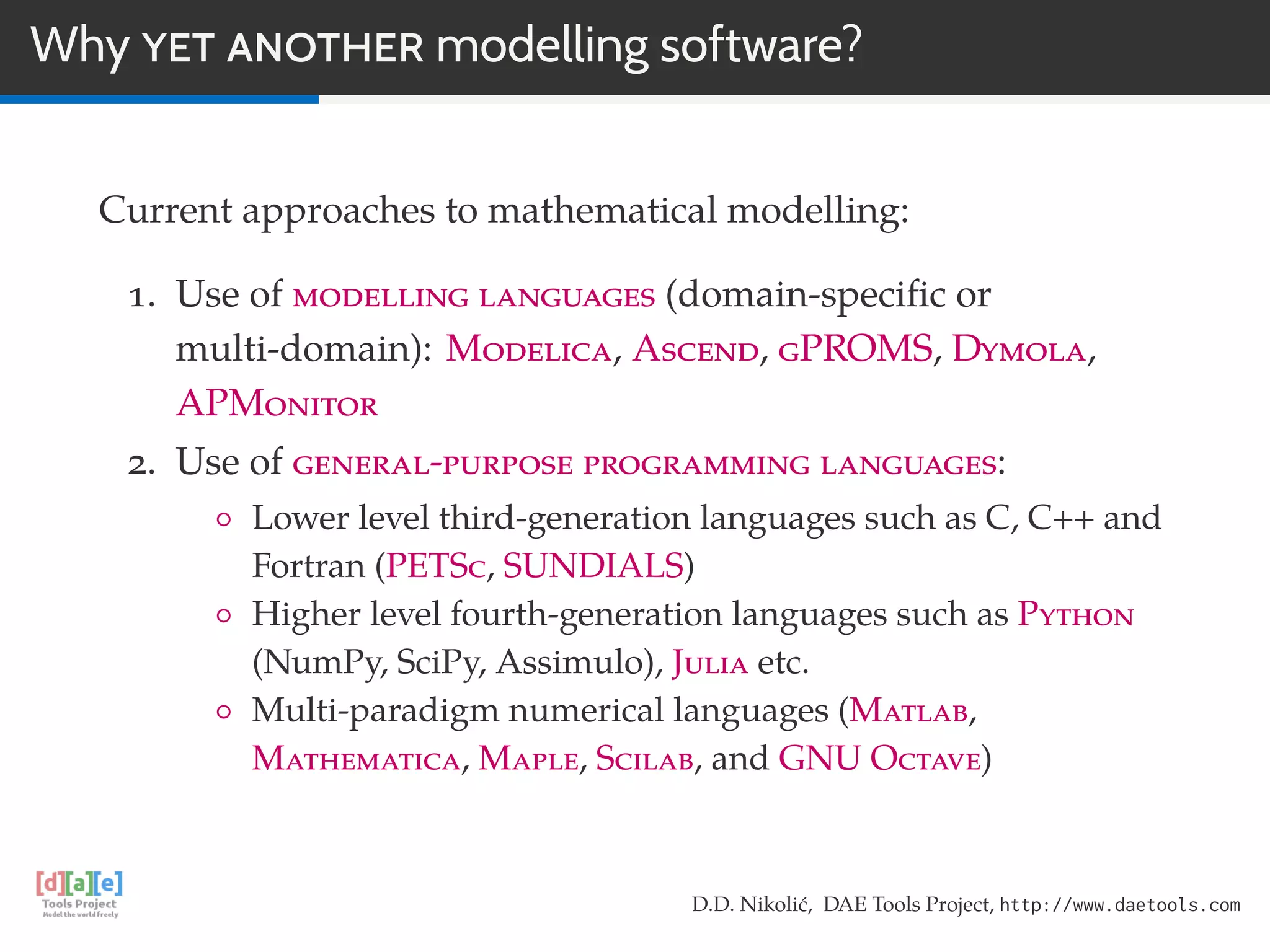 Why YET ANOTHER modelling software?
Current approaches to mathematical modelling:
1. Use of modelling languages (domain-speciﬁc or
multi-domain): Modelica, Ascend, gPROMS, Dymola,
APMonitor
2. Use of general-purpose programming languages:
◦ Lower level third-generation languages such as C, C++ and
Fortran (PETSc, SUNDIALS)
◦ Higher level fourth-generation languages such as Python
(NumPy, SciPy, Assimulo), Julia etc.
◦ Multi-paradigm numerical languages (Matlab,
Mathematica, Maple, Scilab, and GNU Octave)
D.D. Nikolić, DAE Tools Project, http://www.daetools.com
 