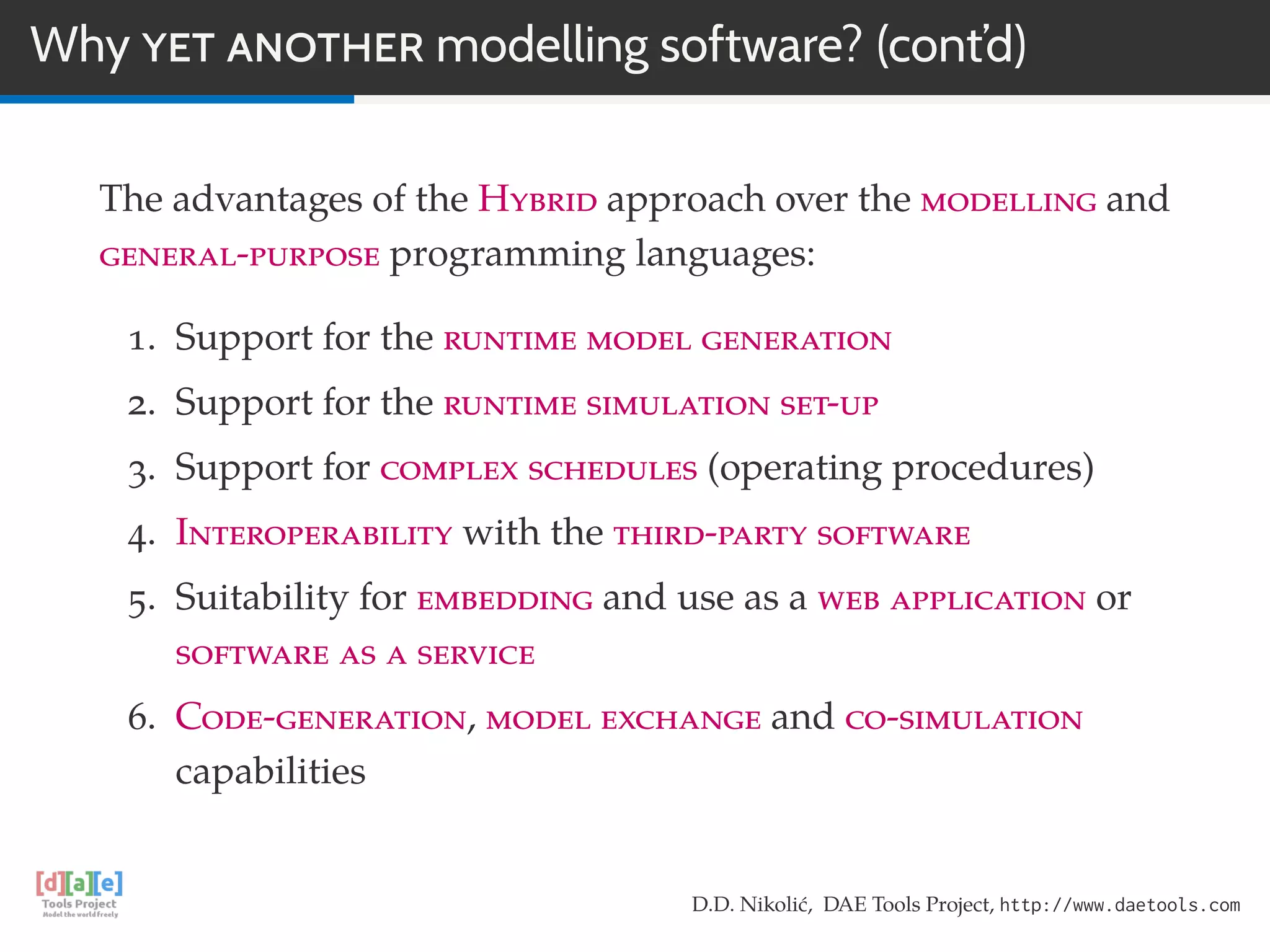 Why YET ANOTHER modelling software? (cont’d)
The advantages of the Hybrid approach over the modelling and
general-purpose programming languages:
1. Support for the runtime model generation
2. Support for the runtime simulation set-up
3. Support for complex schedules (operating procedures)
4. Interoperability with the third-party software
5. Suitability for embedding and use as a web application or
software as a service
6. Code-generation, model exchange and co-simulation
capabilities
D.D. Nikolić, DAE Tools Project, http://www.daetools.com
 