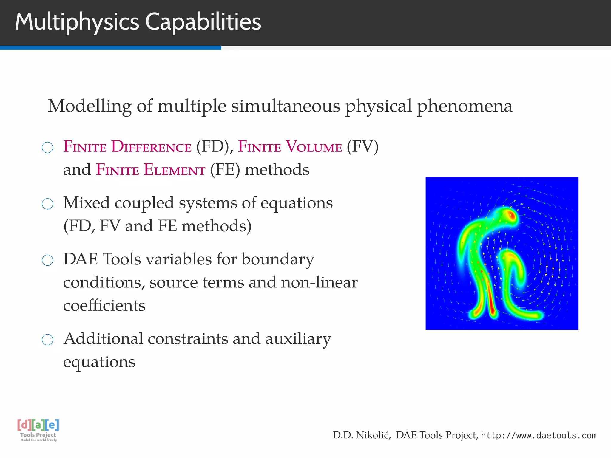 Multiphysics Capabilities
Modelling of multiple simultaneous physical phenomena
Finite Difference (FD), Finite Volume (FV)
and Finite Element (FE) methods
Mixed coupled systems of equations
(FD, FV and FE methods)
DAE Tools variables for boundary
conditions, source terms and non-linear
coeﬃcients
Additional constraints and auxiliary
equations
D.D. Nikolić, DAE Tools Project, http://www.daetools.com
 
