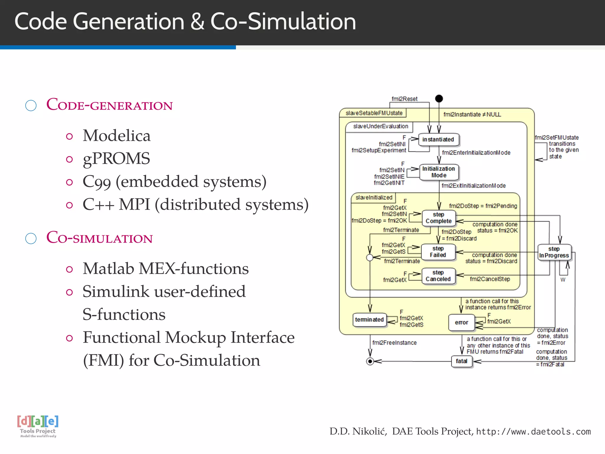 Code Generation & Co-Simulation
Code-generation
◦ Modelica
◦ gPROMS
◦ C99 (embedded systems)
◦ C++ MPI (distributed systems)
Co-simulation
◦ Matlab MEX-functions
◦ Simulink user-deﬁned
S-functions
◦ Functional Mockup Interface
(FMI) for Co-Simulation
D.D. Nikolić, DAE Tools Project, http://www.daetools.com
 