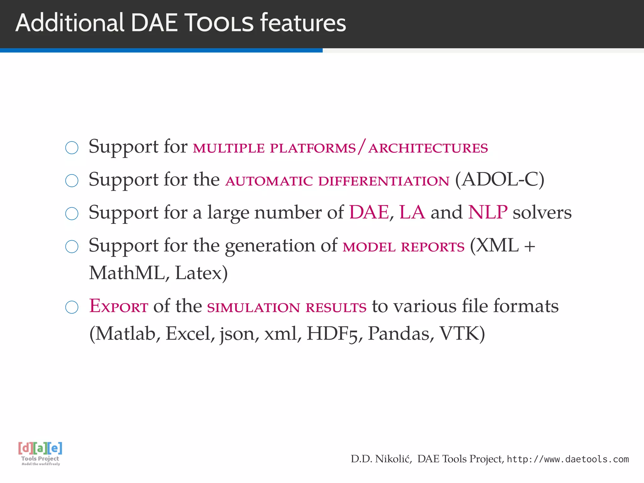 Additional DAE TOOLS features
Support for multiple platforms/architectures
Support for the automatic differentiation (ADOL-C)
Support for a large number of DAE, LA and NLP solvers
Support for the generation of model reports (XML +
MathML, Latex)
Export of the simulation results to various ﬁle formats
(Matlab, Excel, json, xml, HDF5, Pandas, VTK)
D.D. Nikolić, DAE Tools Project, http://www.daetools.com
 