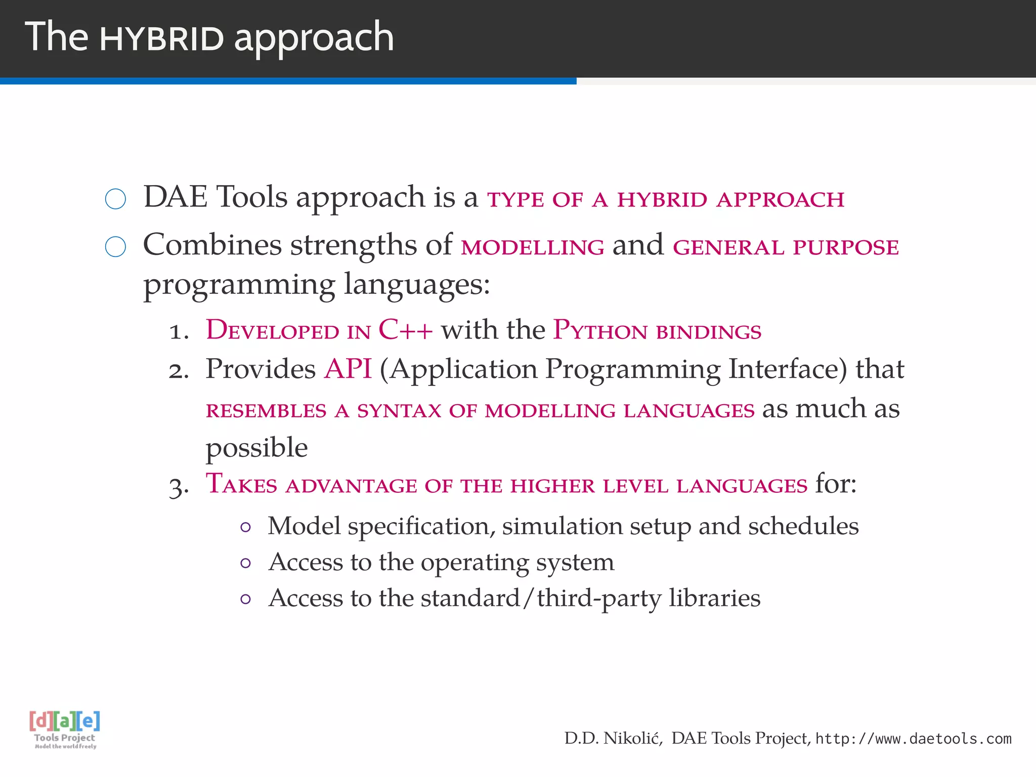 The HYBRID approach
DAE Tools approach is a type of a hybrid approach
Combines strengths of modelling and general purpose
programming languages:
1. Developed in C++ with the Python bindings
2. Provides API (Application Programming Interface) that
resembles a syntax of modelling languages as much as
possible
3. Takes advantage of the higher level languages for:
◦ Model speciﬁcation, simulation setup and schedules
◦ Access to the operating system
◦ Access to the standard/third-party libraries
D.D. Nikolić, DAE Tools Project, http://www.daetools.com
 
