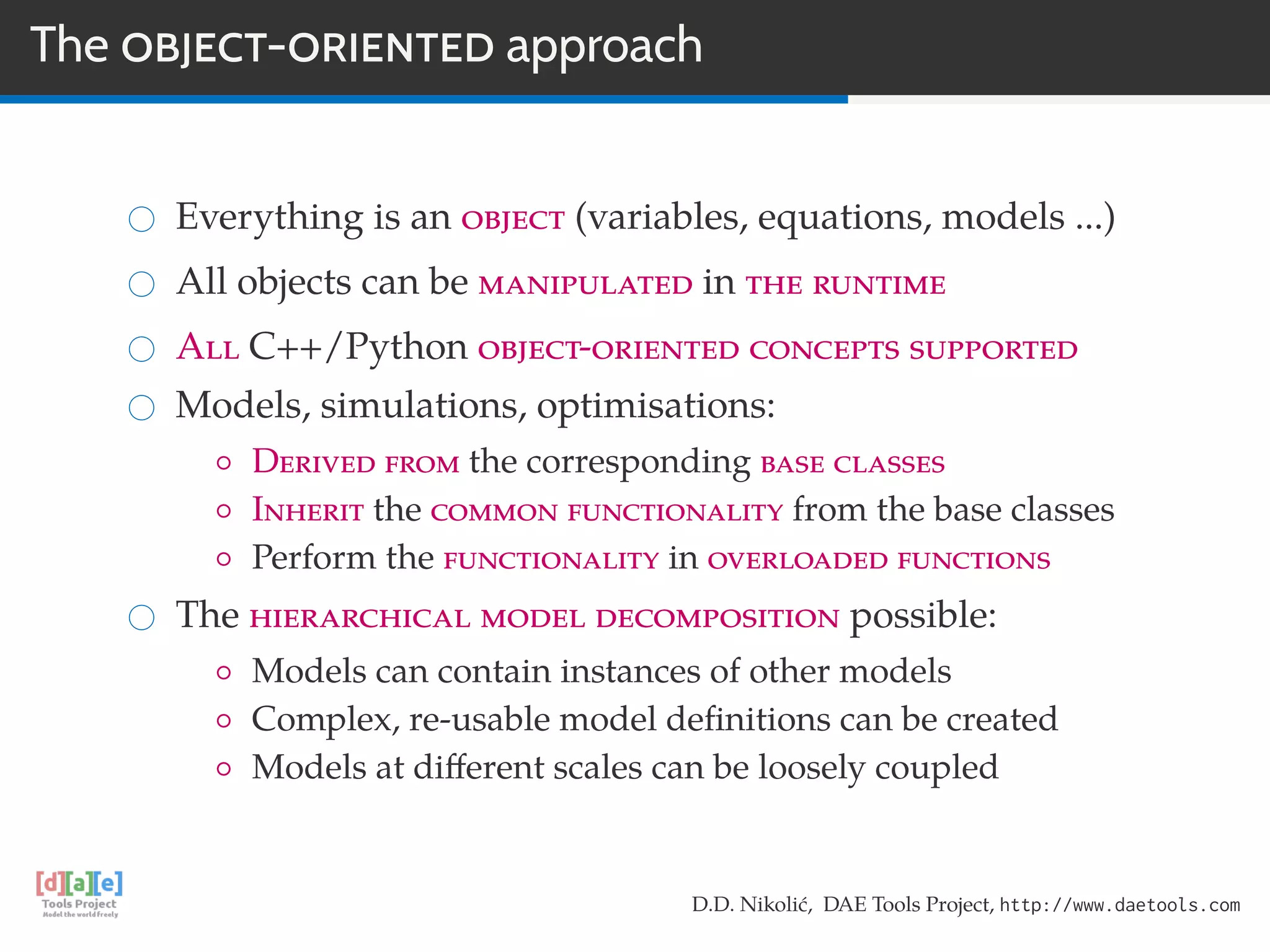 The OBJECT-ORIENTED approach
Everything is an object (variables, equations, models ...)
All objects can be manipulated in the runtime
All C++/Python object-oriented concepts supported
Models, simulations, optimisations:
◦ Derived from the corresponding base classes
◦ Inherit the common functionality from the base classes
◦ Perform the functionality in overloaded functions
The hierarchical model decomposition possible:
◦ Models can contain instances of other models
◦ Complex, re-usable model deﬁnitions can be created
◦ Models at diﬀerent scales can be loosely coupled
D.D. Nikolić, DAE Tools Project, http://www.daetools.com
 