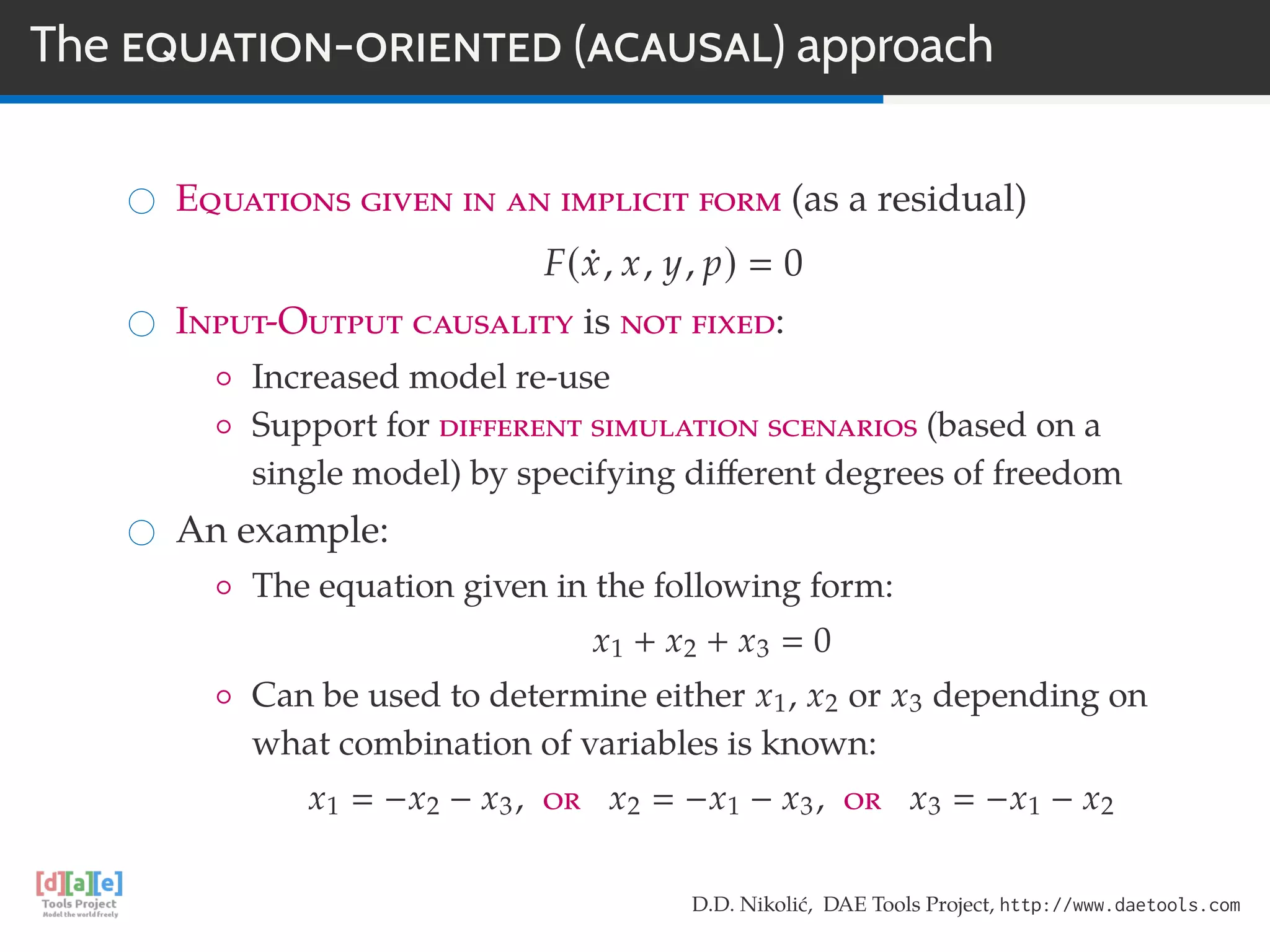 The EQUATION-ORIENTED (ACAUSAL) approach
Equations given in an implicit form (as a residual)
F(x, x, y, p) 0
Input-Output causality is not fixed:
◦ Increased model re-use
◦ Support for different simulation scenarios (based on a
single model) by specifying diﬀerent degrees of freedom
An example:
◦ The equation given in the following form:
x1 + x2 + x3 0
◦ Can be used to determine either x1, x2 or x3 depending on
what combination of variables is known:
x1 −x2 − x3, or x2 −x1 − x3, or x3 −x1 − x2
D.D. Nikolić, DAE Tools Project, http://www.daetools.com
 