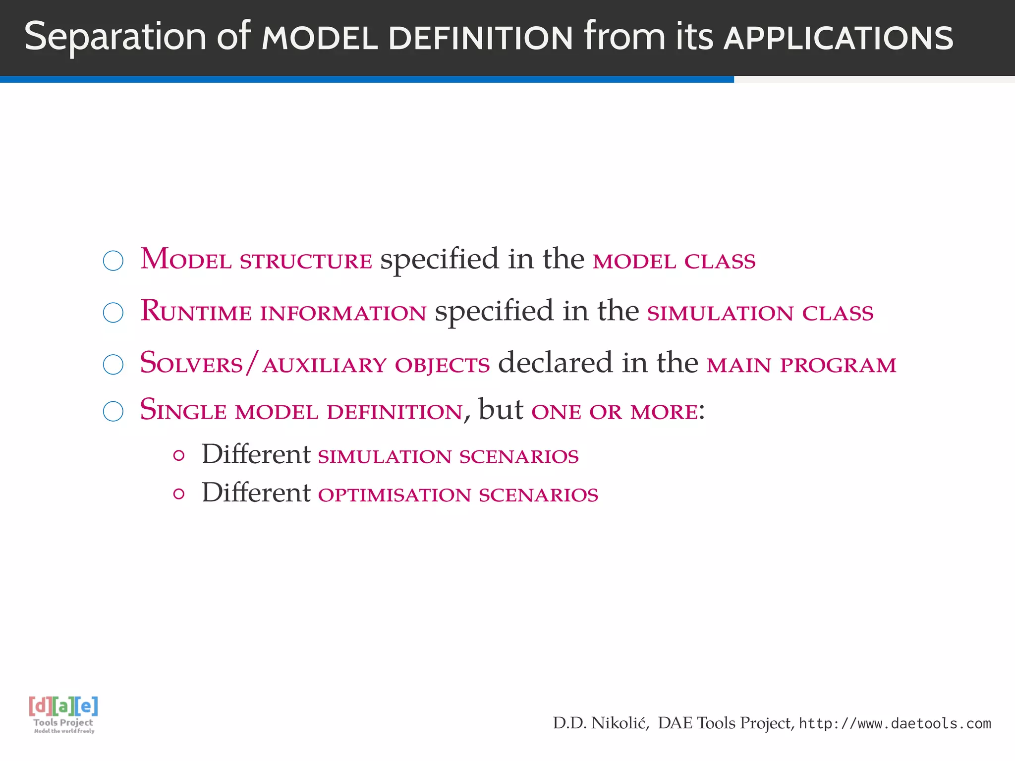 Separation of MODEL DEFINITION from its APPLICATIONS
Model structure speciﬁed in the model class
Runtime information speciﬁed in the simulation class
Solvers/auxiliary objects declared in the main program
Single model definition, but one or more:
◦ Diﬀerent simulation scenarios
◦ Diﬀerent optimisation scenarios
D.D. Nikolić, DAE Tools Project, http://www.daetools.com
 