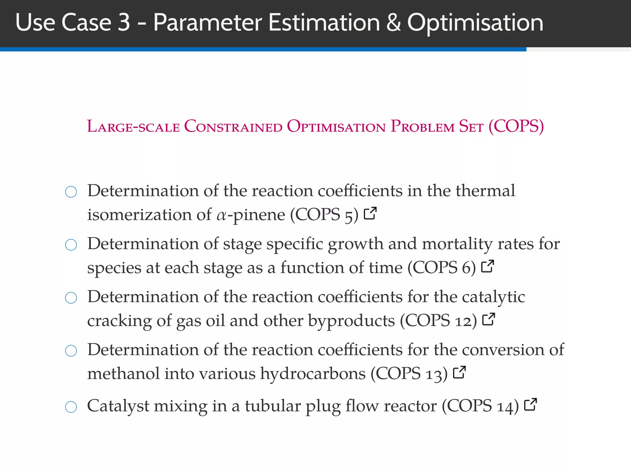 Use Case 3 - Parameter Estimation & Optimisation
Large-scale Constrained Optimisation Problem Set (COPS)
Determination of the reaction coeﬃcients in the thermal
isomerization of α-pinene (COPS 5)
Determination of stage speciﬁc growth and mortality rates for
species at each stage as a function of time (COPS 6)
Determination of the reaction coeﬃcients for the catalytic
cracking of gas oil and other byproducts (COPS 12)
Determination of the reaction coeﬃcients for the conversion of
methanol into various hydrocarbons (COPS 13)
Catalyst mixing in a tubular plug ﬂow reactor (COPS 14)
 