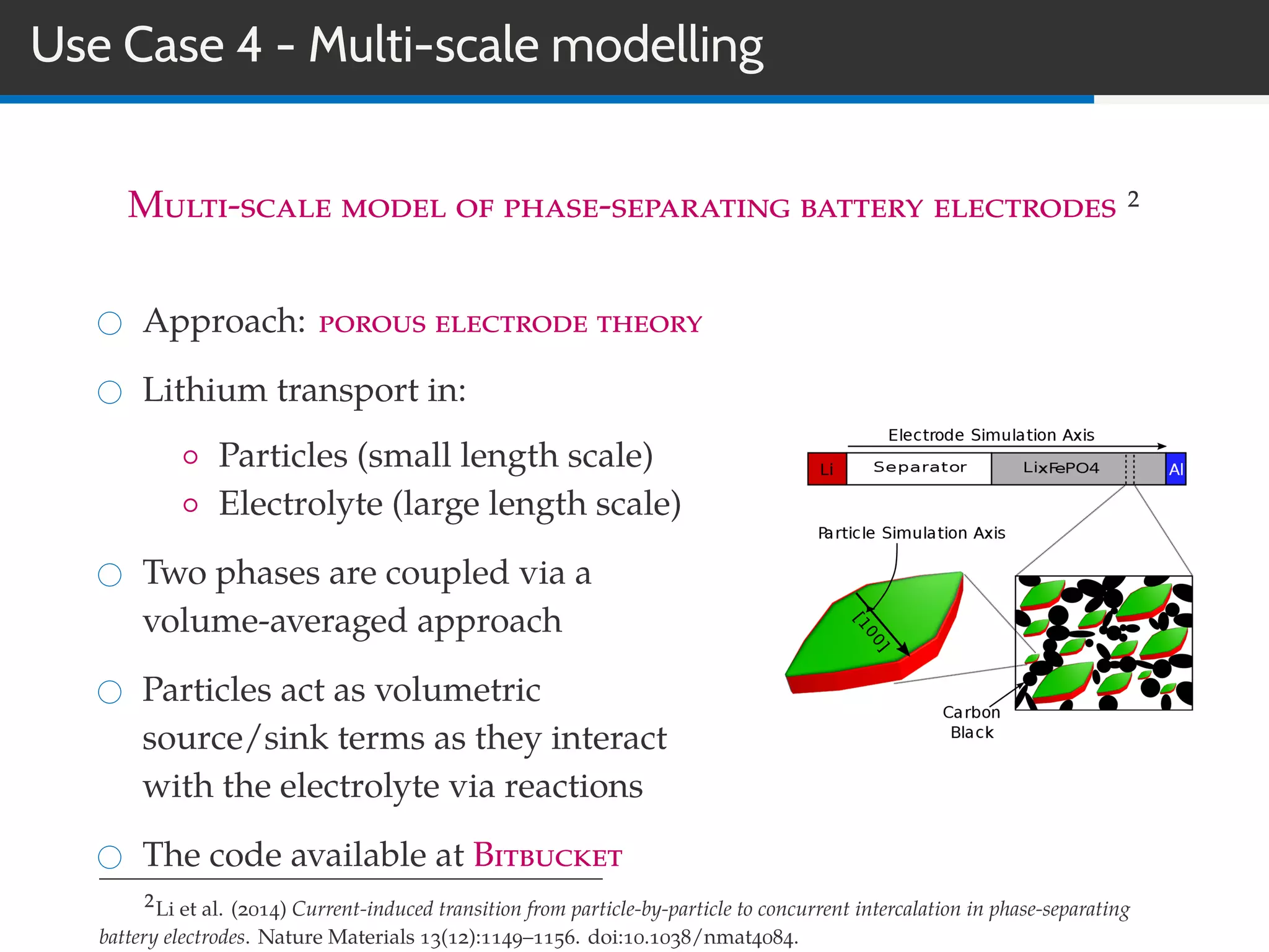 Use Case 4 - Multi-scale modelling
Multi-scale model of phase-separating battery electrodes 2
Approach: porous electrode theory
Lithium transport in:
◦ Particles (small length scale)
◦ Electrolyte (large length scale)
Two phases are coupled via a
volume-averaged approach
Particles act as volumetric
source/sink terms as they interact
with the electrolyte via reactions
The code available at Bitbucket
2Li et al. (2014) Current-induced transition from particle-by-particle to concurrent intercalation in phase-separating
battery electrodes. Nature Materials 13(12):1149–1156. doi:10.1038/nmat4084.
 