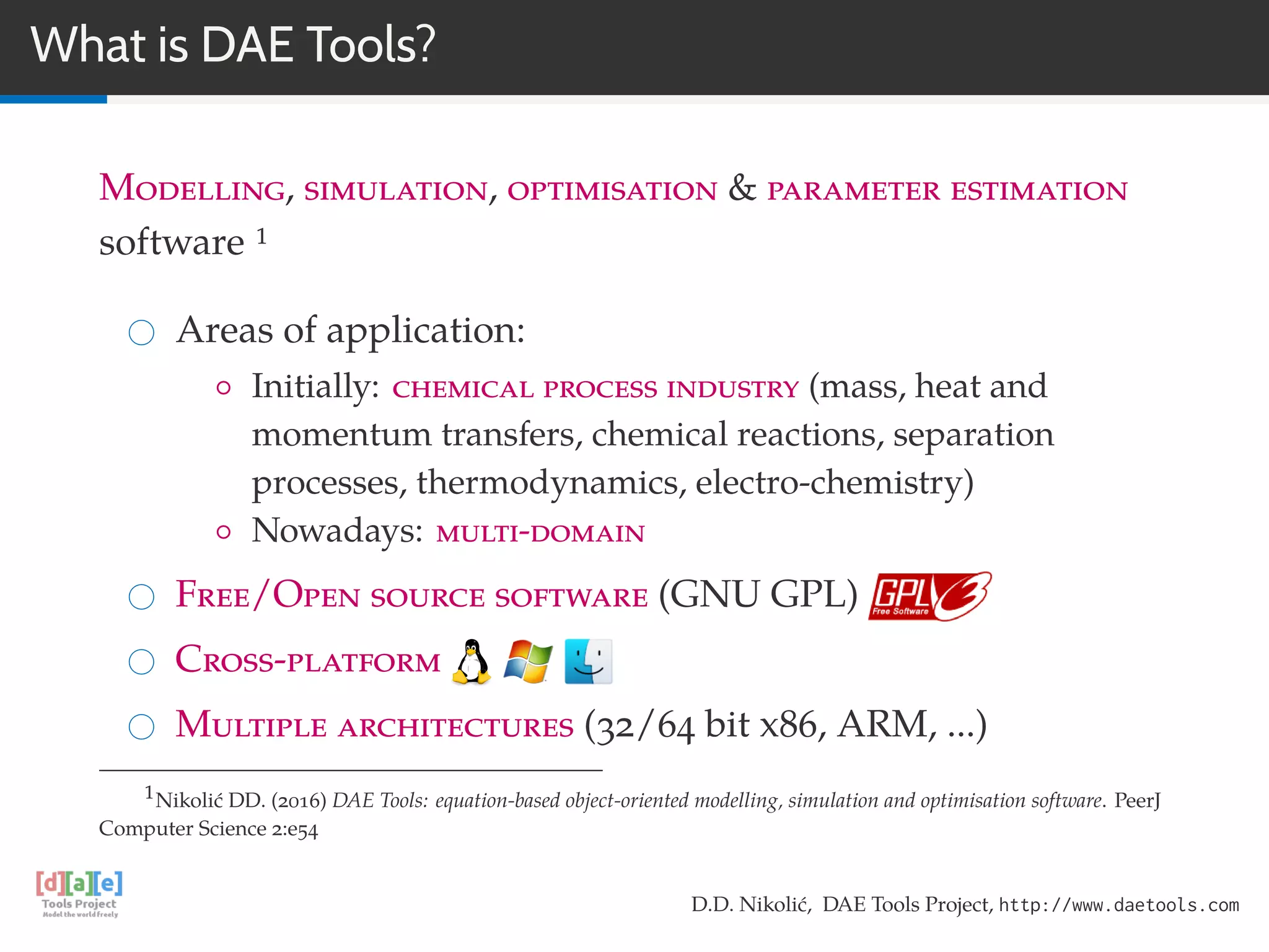 What is DAE Tools?
Modelling, simulation, optimisation & parameter estimation
software 1
Areas of application:
◦ Initially: chemical process industry (mass, heat and
momentum transfers, chemical reactions, separation
processes, thermodynamics, electro-chemistry)
◦ Nowadays: multi-domain
Free/Open source software (GNU GPL)
Cross-platform
Multiple architectures (32/64 bit x86, ARM, ...)
1Nikolić DD. (2016) DAE Tools: equation-based object-oriented modelling, simulation and optimisation software. PeerJ
Computer Science 2:e54
D.D. Nikolić, DAE Tools Project, http://www.daetools.com
 