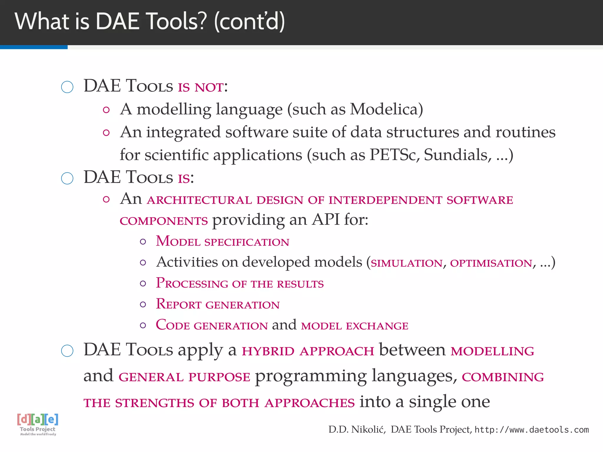 What is DAE Tools? (cont’d)
DAE Tools is not:
◦ A modelling language (such as Modelica)
◦ An integrated software suite of data structures and routines
for scientiﬁc applications (such as PETSc, Sundials, ...)
DAE Tools is:
◦ An architectural design of interdependent software
components providing an API for:
◦ Model specification
◦ Activities on developed models (simulation, optimisation, ...)
◦ Processing of the results
◦ Report generation
◦ Code generation and model exchange
DAE Tools apply a hybrid approach between modelling
and general purpose programming languages, combining
the strengths of both approaches into a single one
D.D. Nikolić, DAE Tools Project, http://www.daetools.com
 