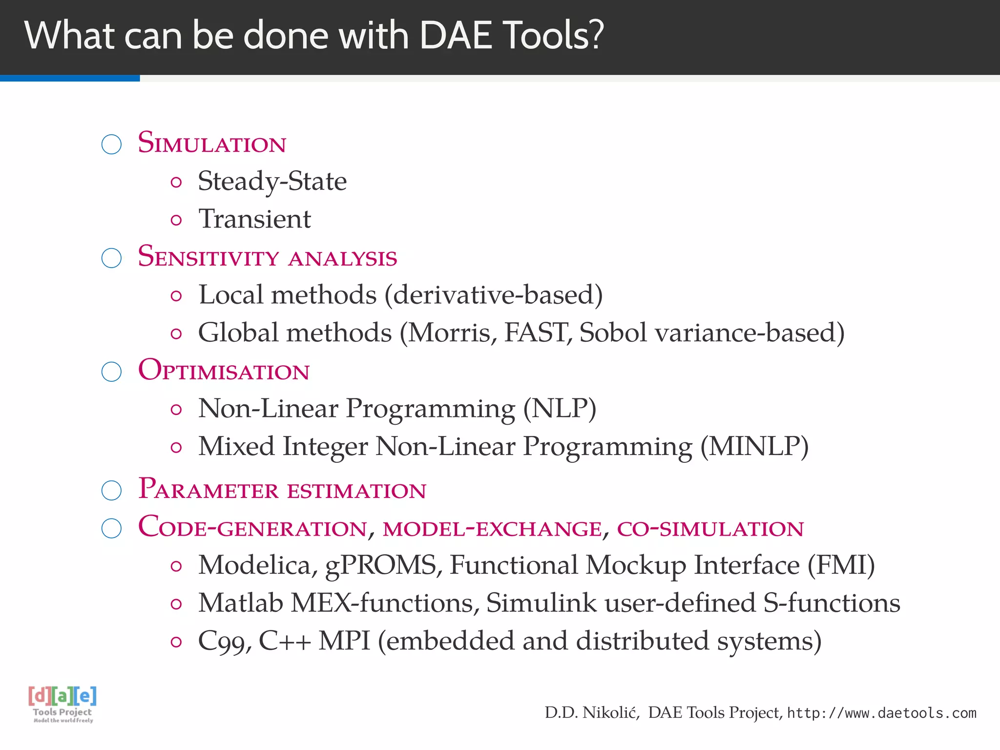 What can be done with DAE Tools?
Simulation
◦ Steady-State
◦ Transient
Sensitivity analysis
◦ Local methods (derivative-based)
◦ Global methods (Morris, FAST, Sobol variance-based)
Optimisation
◦ Non-Linear Programming (NLP)
◦ Mixed Integer Non-Linear Programming (MINLP)
Parameter estimation
Code-generation, model-exchange, co-simulation
◦ Modelica, gPROMS, Functional Mockup Interface (FMI)
◦ Matlab MEX-functions, Simulink user-deﬁned S-functions
◦ C99, C++ MPI (embedded and distributed systems)
D.D. Nikolić, DAE Tools Project, http://www.daetools.com
 