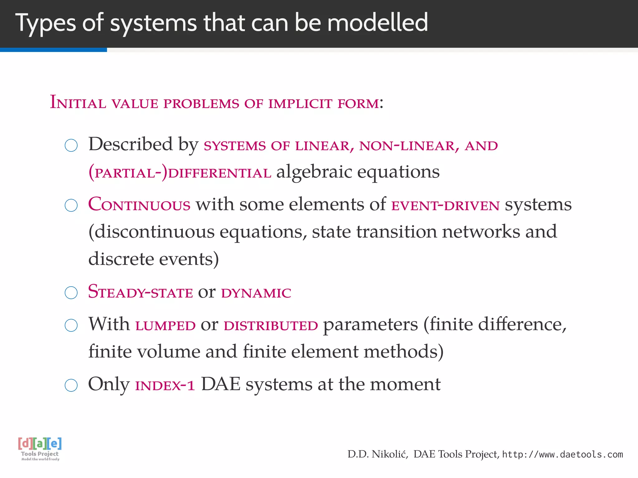 Types of systems that can be modelled
Initial value problems of implicit form:
Described by systems of linear, non-linear, and
(partial-)differential algebraic equations
Continuous with some elements of event-driven systems
(discontinuous equations, state transition networks and
discrete events)
Steady-state or dynamic
With lumped or distributed parameters (ﬁnite diﬀerence,
ﬁnite volume and ﬁnite element methods)
Only index-1 DAE systems at the moment
D.D. Nikolić, DAE Tools Project, http://www.daetools.com
 