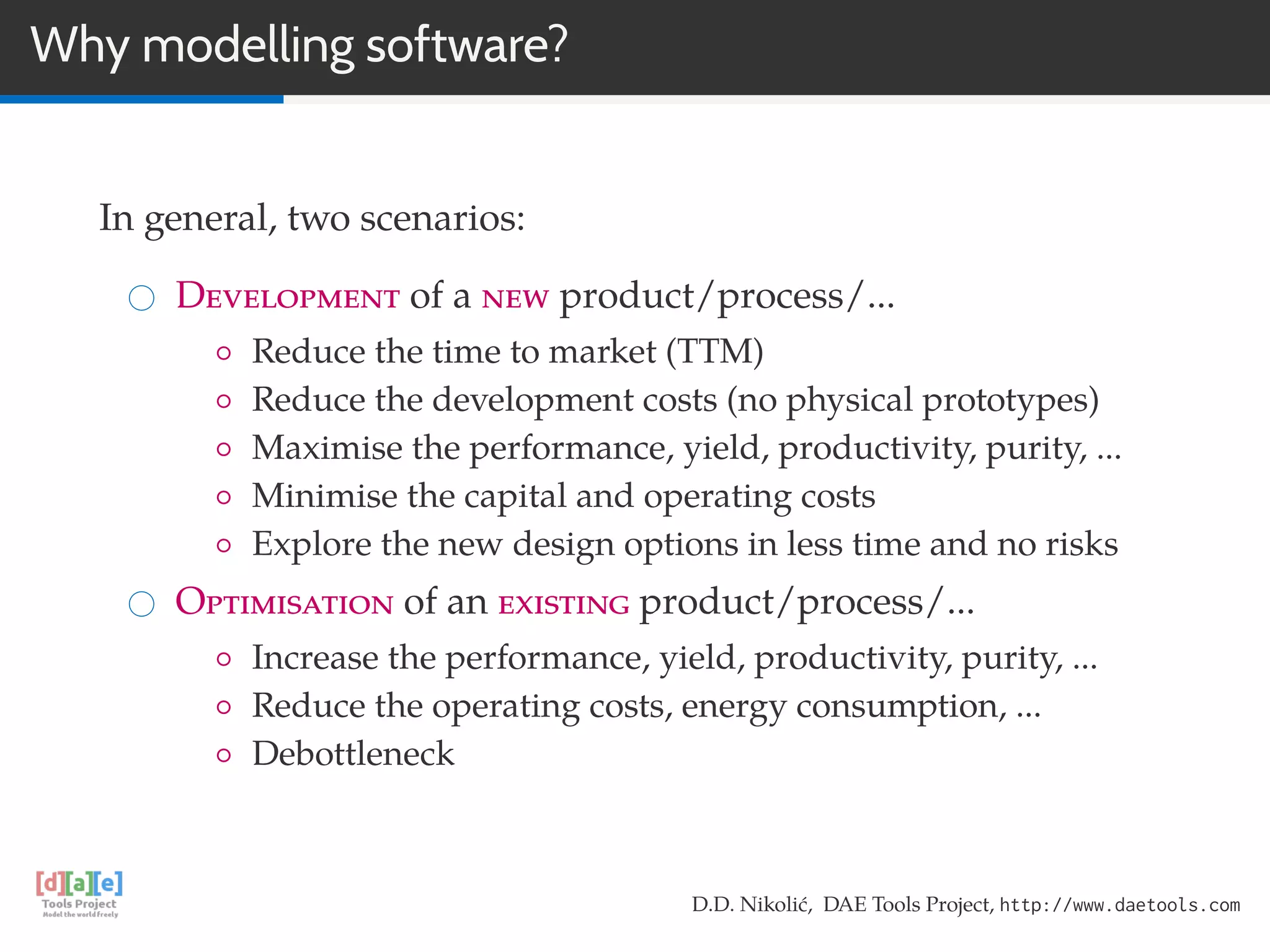 Why modelling software?
In general, two scenarios:
Development of a new product/process/...
◦ Reduce the time to market (TTM)
◦ Reduce the development costs (no physical prototypes)
◦ Maximise the performance, yield, productivity, purity, ...
◦ Minimise the capital and operating costs
◦ Explore the new design options in less time and no risks
Optimisation of an existing product/process/...
◦ Increase the performance, yield, productivity, purity, ...
◦ Reduce the operating costs, energy consumption, ...
◦ Debottleneck
D.D. Nikolić, DAE Tools Project, http://www.daetools.com
 