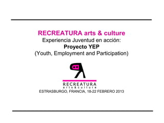 RECREATURA arts & culture
Experiencia Juventud en acción:
Proyecto YEP
(Youth, Employment and Participation)
ESTRASBURGO, FRANCIA, 18-22 FEBRERO 2013
 
