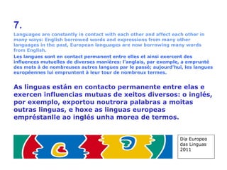7. Languages are constantly in contact with each other and affect each other in many ways: English borrowed words and expressions from many other languages in the past, European languages are now borrowing many words from English. Les langues sont en contact permanent entre elles et ainsi exercent des influences mutuelles de diverses manières: l'anglais, par exemple, a emprunté des mots à de nombreuses autres langues par le passé; aujourd'hui, les langues européennes lui empruntent à leur tour de nombreux termes. As linguas están en contacto permanente entre elas e exercen influencias mutuas de xeitos diversos: o inglés, por exemplo, exportou noutrora palabras a moitas outras linguas, e hoxe as linguas europeas empréstanlle ao inglés unha morea de termos.   Día Europeo das Linguas 2011 