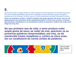 8. In its first year a baby utters a wide range of vocal sounds; at around one year the first understandable words are uttered; at around three years complex sentences are formed; at five years a child possesses several thousand words. Dans sa première année, l'enfant produit une large gamme de sons; vers un an apparaissent les premiers mots compréhensibles. A trois ans environ, il forme des phrases complexes et le vocabulaire passe à plusieurs milliers de mots vers l'âge de cinq ans. No seu primeiro ano de vida, o neno produce unha ampla gama de sons; ao redor do ano, aparecen xa as primeiras palabras comprensibles; aos tres, xa dá construído frases complexas e, contra os cinco anos, ten un vocabulario de varios centos de palabras. Día Europeo das Linguas 2011 