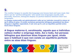 9. The mother tongue is usually the language one knows best and uses most. But there can be “perfect bilinguals” who speak two languages equally well. Normally, however, bilinguals display no perfect balance between their two languages. La langue maternelle est généralement celle qu'un individu connaît le mieux et qu'il utilise le plus. Il existe certaines personnes bilingues possédant les deux langues à égalité; cependant, il est rare qu'il y ait un équilibre parfait entre leurs deux langues. A lingua materna é, xeralmente, aquela que o individuo coñece mellor e emprega máis. Así e todo, hai persoas bilingües que dominan dúas linguas por igual, aínda que o habitual é que non exista un equilibrio perfecto entre as súas dúas linguas. Día Europeo das Linguas 2011 