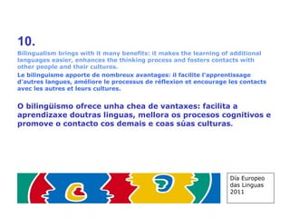 10. Bilingualism brings with it many benefits: it makes the learning of additional languages easier, enhances the thinking process and fosters contacts with other people and their cultures. Le bilinguisme apporte de nombreux avantages: il facilite l'apprentissage d'autres langues, améliore le processus de réflexion et encourage les contacts avec les autres et leurs cultures. O bilingüismo ofrece unha chea de vantaxes: facilita a aprendizaxe doutras linguas, mellora os procesos cognitivos e promove o contacto cos demais e coas súas culturas . Día Europeo das Linguas 2011 